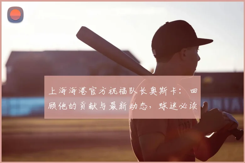上海海港官方祝福队长奥斯卡：回顾他的贡献与最新动态，球迷必读