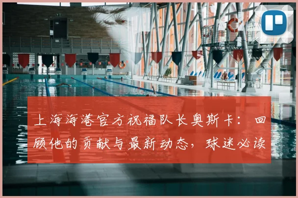 上海海港官方祝福队长奥斯卡：回顾他的贡献与最新动态，球迷必读