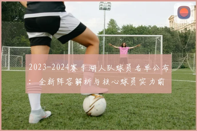 2023-2024赛季湖人队球员名单公布：全新阵容解析与核心球员实力前瞻