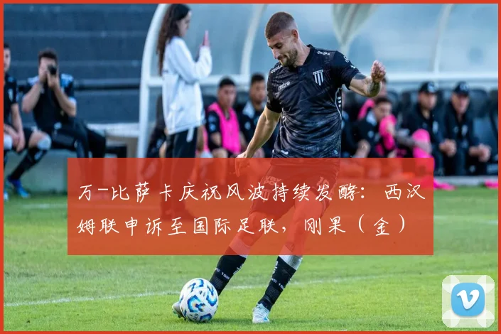 万-比萨卡庆祝风波持续发酵：西汉姆联申诉至国际足联，刚果（金）足协或受调查