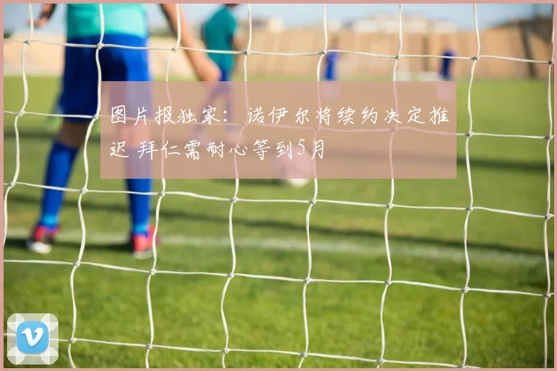 图片报独家：诺伊尔将续约决定推迟 拜仁需耐心等到5月
