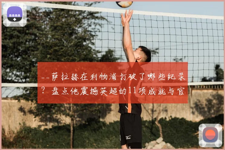 __萨拉赫在利物浦打破了哪些纪录？盘点他震撼英超的11项成就与官方致敬__
