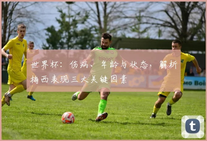 世界杯：伤病、年龄与状态，解析梅西表现三大关键因素