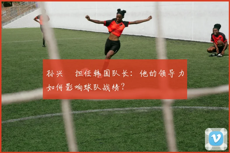 孙兴慜担任韩国队长：他的领导力如何影响球队战绩？