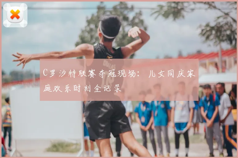 C罗沙特联赛夺冠现场：儿女同庆家庭欢乐时刻全记录