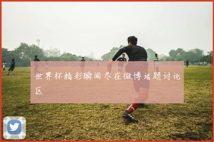 世界杯精彩瞬间尽在微博话题讨论区