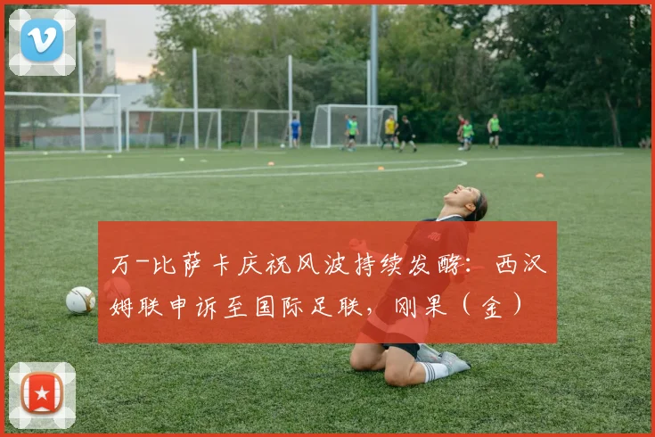 万-比萨卡庆祝风波持续发酵：西汉姆联申诉至国际足联，刚果（金）足协或受调查