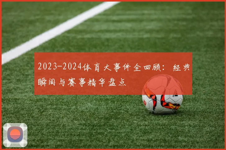 2023-2024体育大事件全回顾：经典瞬间与赛事精华盘点