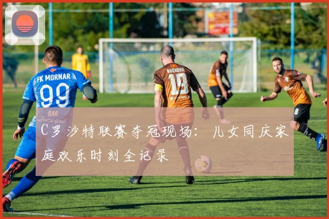 C罗沙特联赛夺冠现场：儿女同庆家庭欢乐时刻全记录